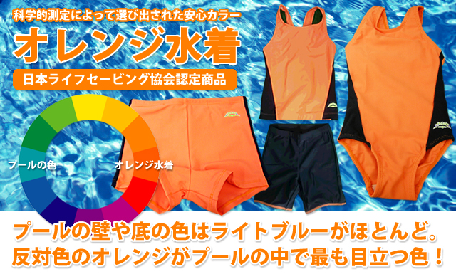 科学的測定によって選び出された安心カラー「オレンジ水着」当店取扱いのオレンジ水着は、日本ライフセービング協会認定商品です。プールの壁や底の色はライトブルーがほとんど。反対色のオレンジがプールの中で最も目立つ色！